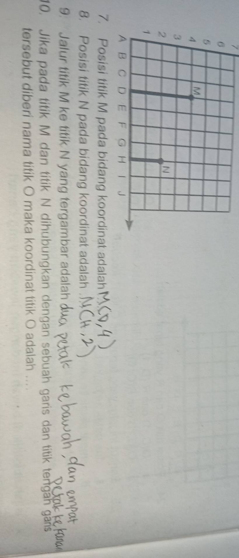 7 
7. Posisi titik M pada bidang koordinat adalah 
8. Posisi titik N pada bidang koordinat adalah 
9. Jalur titik M ke titik N yang tergambar adalah 
10. Jika pada titik M dan titik N dihubungkan dengan sebuah garis dan titik tengah gans 
tersebut diberi nama titik O maka koordinat titik O adalah ....