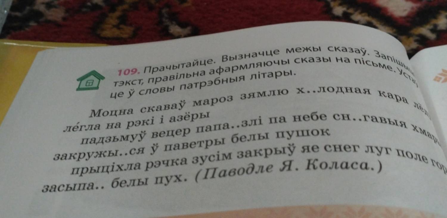 109 Прачытайце. Вызначце межы сказаÿ. Залίшы 
тэкст, правільна аφармляючы сказы на пісьме. Уст 
е ऍ словы πатрэбныя літары. 
Μоцна скаваÿ мароз зямлю х..лодная кара лёд 
πέγла на рэкi i aзёры 
падзьмуÿ вецер папа.злі па небе сн.гавыя хмарッ 
закружыся паветры белы пушок 
прыπίхла рэчка зусім закрыÿ яе снег луг поле гор 
засыа.. белы пух. (Πаводле Я. Колαса.)