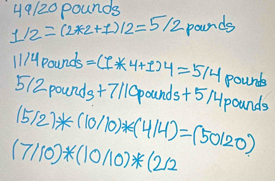 49/20 pounds
1/2=(2*2+1)/2=5/2 pounds
1 A4pounds =(I* 4+1)4=514pou unde
5(2 pound s+7 7110pounds+5 /pounds
(5/2)*(10/10)*(4/4)=(50/20)
(7/10)*(10/10)*(2/2