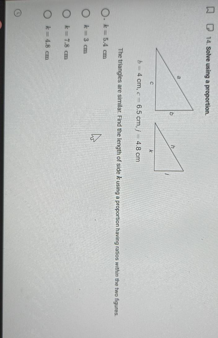 Solve using a proportion.
b=4cm, c=6.5cm, j=4.8cm
The triangles are similar. Find the length of side k using a proportion having ratios within the two figures.
. k=5.4cm
k=3cm
k=7.8cm
k=4.8cm