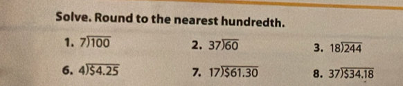 Solve. Round to the nearest hundredth. 
1. beginarrayr 7encloselongdiv 100endarray 2. 37encloselongdiv 60 3. beginarrayr 18encloselongdiv 244endarray
6. beginarrayr 4encloselongdiv $4.25endarray 7. beginarrayr 17encloselongdiv $61.30endarray 8. beginarrayr 37encloselongdiv $34.18endarray