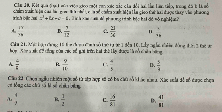 Kết quả (b;c) của việc gieo một con xúc xắc cân đối hai lần liên tiếp, trong đó b là số
chấm xuất hiện của lần gieo thứ nhất, c là số chấm xuất hiện lần gieo thứ hai được thay vào phương
trình bậc hai x^2+bx+c=0. Tính xác suất đề phương trình bậc hai đó vô nghiệm?
A.  17/36   7/12   23/36   5/36 
B.
C.
D.
Câu 21. Một hộp đựng 10 thẻ được đánh số thứ tự từ 1 đến 10. Lấy ngẫu nhiên đồng thời 2 thẻ từ
hộp. Xác suất để tổng của các số ghi trên hai thẻ lấy được là số chẵn bằng
A.  4/9   9/10   4/5   5/9 
B.
C.
D,
Câu 22. Chọn ngẫu nhiên một số từ tập hợp số có ba chữ số khác nhau. Xác suất để số được chọn
có tổng các chữ số là số chẵn bằng
A.  4/9   1/2   16/81   41/81 
B.
C.
D.