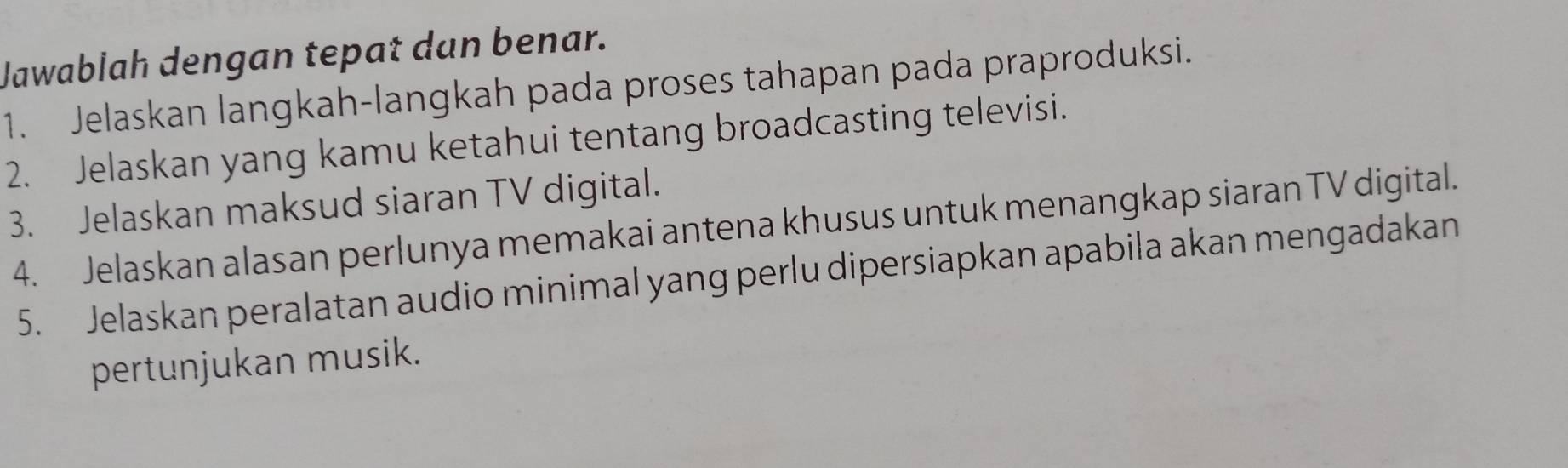 Jawablah dengan tepat dan benar. 
1. Jelaskan langkah-langkah pada proses tahapan pada praproduksi. 
2. Jelaskan yang kamu ketahui tentang broadcasting televisi. 
3. Jelaskan maksud siaran TV digital. 
4. Jelaskan alasan perlunya memakai antena khusus untuk menangkap siaran TV digital. 
5. Jelaskan peralatan audio minimal yang perlu dipersiapkan apabila akan mengadakan 
pertunjukan musik.