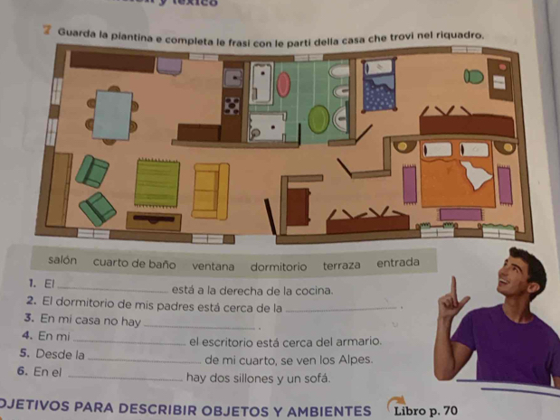 Guarda la piantina e csa che trovi nel riquadro.
salón cuarto de baño ventana dormitorio terraza entrada
1. El _está a la derecha de la cocina.
2. El dormitorio de mis padres está cerca de la_
.
3. En mi casa no hay _。
4. En mi _el escritorio está cerca del armario.
5. Desde la _de mi cuarto, se ven los Alpes.
6. En el _hay dos sillones y un sofá.
OJETIVOS PARA DESCRIBIR OBJETOS Y AMBIENTES Libro p. 70