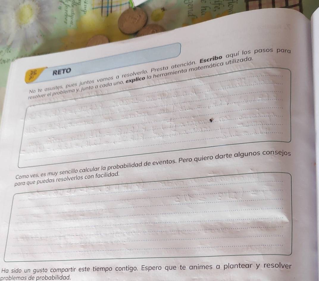 No te asustes, pues juntos vamos a resolverlo. Presta atención. Escribo aquí los pasos para 
RETO 
resolver el problema y, junto a cada uno, explico la herramienta matemática utilizada__ 
_ 
_ 
_ 
_ 
_ 
Como ves, es muy sencillo calcular la probabilidad de eventos. Pero quiero darte algunos consejos 
_ 
_ 
_ 
_ 
_ 
para que puedas resolverlos con facilidad. 
_ 
_ 
_ 
_ 
_ 
_ 
_ 
Ha sido un gusto compartir este tiempo contigo. Espero que te animes a plantear y resolver 
problemas de probabilidad.