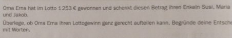 Oma Erna hat im Lotto 1253 € gewonnen und schenkt diesen Betrag ihren Enkeln Susi, Maria 
und Jakob. 
Überlege, ob Oma Erna ihren Lottogewinn ganz gerecht aufteilen kann. Begründe deine Entsche 
mit Worten.