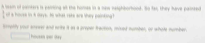 team of painters is painting all the homes in a new neighborhood. So far; they have painted 
of a house in a days. At what rate are they painting? 
Simpilly your answer and write it as a proper fraction, mixed number, or whole numbers 
houses per day.