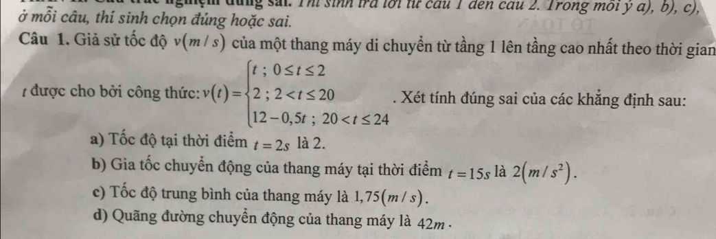 gh đug sai. Thí sinh tra lới từ cầu 1 den cau 2. Trong môi y α), b), c), 
ở mỗi câu, thí sinh chọn đúng hoặc sai. 
Câu 1. Giả sử tốc độ v(mi s) 0 của một thang máy di chuyển từ tầng 1 lên tầng cao nhất theo thời gian 
7 được cho bởi công thức: v(t)=beginarrayl t;0≤ t≤ 2 2;2 . Xét tính đúng sai của các khẳng định sau: 
a) Tốc độ tại thời điểm t=2s là 2. 
b) Gia tốc chuyển động của thang máy tại thời điểm t=15s là 2(m/s^2). 
c) Tốc độ trung bình của thang máy là 1,75(m / s). 
d) Quãng đường chuyển động của thang máy là 42m -