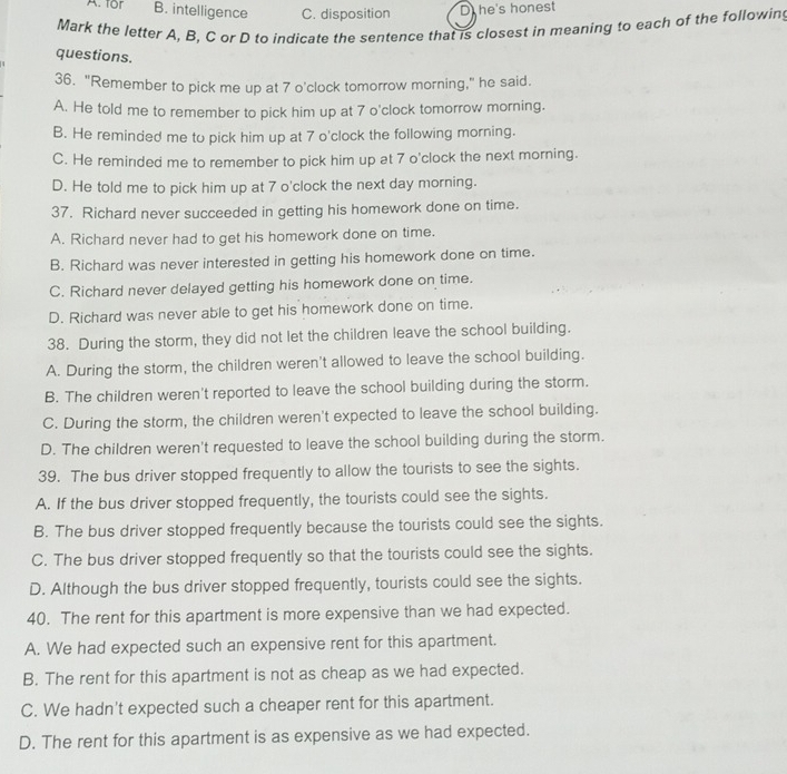 A. for B. intelligence C. disposition D he's honest
Mark the letter A, B, C or D to indicate the sentence that is closest in meaning to each of the following
questions.
36. "Remember to pick me up at 7 o'clock tomorrow morning," he said.
A. He told me to remember to pick him up at 7 o'clock tomorrow morning.
B. He reminded me to pick him up at 7 o'clock the following morning.
C. He reminded me to remember to pick him up at 7 o'clock the next morning.
D. He told me to pick him up at 7 o'clock the next day morning.
37. Richard never succeeded in getting his homework done on time.
A. Richard never had to get his homework done on time.
B. Richard was never interested in getting his homework done on time.
C. Richard never delayed getting his homework done on time.
D. Richard was never able to get his homework done on time.
38. During the storm, they did not let the children leave the school building.
A. During the storm, the children weren't allowed to leave the school building.
B. The children weren't reported to leave the school building during the storm.
C. During the storm, the children weren't expected to leave the school building.
D. The children weren't requested to leave the school building during the storm.
39. The bus driver stopped frequently to allow the tourists to see the sights.
A. If the bus driver stopped frequently, the tourists could see the sights.
B. The bus driver stopped frequently because the tourists could see the sights.
C. The bus driver stopped frequently so that the tourists could see the sights.
D. Although the bus driver stopped frequently, tourists could see the sights.
40. The rent for this apartment is more expensive than we had expected.
A. We had expected such an expensive rent for this apartment.
B. The rent for this apartment is not as cheap as we had expected.
C. We hadn't expected such a cheaper rent for this apartment.
D. The rent for this apartment is as expensive as we had expected.