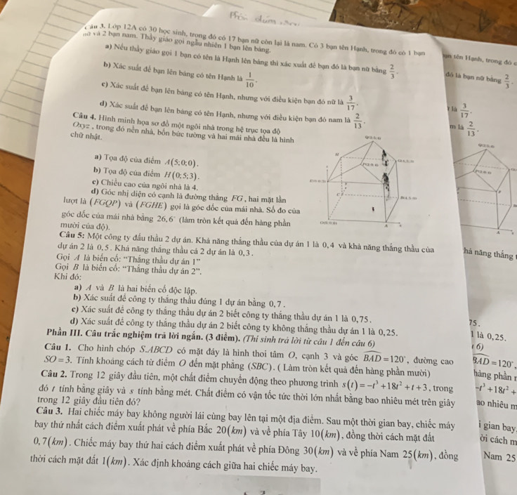 nà và 2 bạn nam. Thầy giáo gọi ngẫu nhiên 1 bạn lên bảng.
Tâu 3. Lớp 12A có 30 học sinh, trong đó có 17 bạn nữ còn lại là nam. Có 3 bạn tên Hạnh, trong đó có 1 bạn t ạn tên Hạnh, trong đó c
a) Nếu thầy giáo gọi 1 bạn có tên là Hạnh lên bảng thi xác xuất để bạn đó là bạn nữ bằng  2/3 . dó là bạn nữ bǎng  2/3 .
b) Xác suất để bạn lên bảng có tên Hạnh là  1/10 .
c) Xác suất để bạn lên bảng có tên Hạnh, nhưng với điều kiện bạn đó nữ là  3/17 . r là  3/17 .
d) Xác suất để bạn lên bảng có tên Hạnh, nhưng với điều kiện bạn đó nam là  2/13 . m là  2/13 .
Câu 4. Hình minh họa sơ đồ một ngôi nhà trong hệ trục tọa độ
Oxyz , trong đó nền nhà, bốn bức tường và hai mái nhà đều là hình
chữ nhật.
a) Tọa độ của điểm A(5:0:0).

b) Tọa độ của điểm H(0;5;3).
c) Chiều cao của ngôi nhà là 4. 
d) Góc nhị diện có cạnh là đường thắng FG , hai mặt lần
lượt là (FGQP) và (FGHE) gọi là góc đốc của mái nhà. Số đo của
góc dốc của mái nhà bằng 26.6° (làm tròn kết quả đến hàng phần7
mười của độ). 
Câu 5: Một công ty đầu thầu 2 dự án. Khả năng thắng thầu của dự án 1 là 0,4 và khả năng thắng thầu của há năng thắng
dự án 2 là 0,5 . Khá năng thắng thầu cả 2 dự án là 0,3 .
Gọi A là biến cổ: “Thắng thầu dự án 1^(·s)
Gọi B là biến cổ: “Thắng thầu dự án 2''.
Khi đó:
a) A và B là hai biển cố độc lập.
b) Xác suất để công ty thắng thầu đúng 1 dự án bằng 0,7 .
c) Xác suất đề công ty thắng thầu dự án 2 biết công ty thắng thầu dự án 1 là 0,75.
75 .
d) Xác suất để công ty thắng thầu dự án 2 biết công ty không thắng thầu dự án 1 là 0,25.
1 là 0,25.
Phần III. Câu trắc nghiệm trã lời ngắn. (3 điễm). (Thí sinh trá lời từ câu 1 đến câu 6)
( 6)
Câu 1. Cho hình chóp S.ABCD có mặt đáy là hình thoi tâm O, cạnh 3 và góc widehat BAD=120° , đường cao widehat BAD=120°
SO=3. Tính khoảng cách từ điểm O đến mặt phẳng (SBC). ( Làm tròn kết quả đến hàng phần mười) hàng phần r
Câu 2. Trong 12 giây đầu tiên, một chất điểm chuyển động theo phương trình s(t)=-t^3+18t^2+t+3 , trong -t^3+18t^2+
đó 7 tính bằng giây và s tính bằng mét. Chất điềm có vận tốc tức thời lớn nhất bằng bao nhiêu mét trên giây ao nhiêu m
trong 12 giây đầu tiên đó?
Câu 3. Hai chiếc máy bay không người lái cùng bay lên tại một địa điểm. Sau một thời gian bay, chiếc máy i gian bay
bay thứ nhất cách điểm xuất phát về phía Bắc 20(km) và về phía Tây 10(km), đồng thời cách mặt đất ời cách m
0,7(km). Chiếc máy bay thứ hai cách điểm xuất phát về phía Đông 30(km) và về phía Nam 25(km), đồng Nam 25
thời cách mặt đất 1(km). Xác định khoảng cách giữa hai chiếc máy bay.