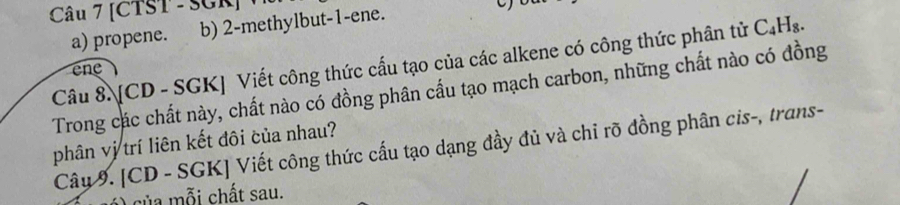 [CTST - SGR] 
a) propene. b) 2 -methylbut -1 -ene. 
Câu 8. [CD - SGK] Viết công thức cấu tạo của các alkene có công thức phân tử C_4H_8. 
n 
Trong các chất này, chất nào có đồng phân cấu tạo mạch carbon, những chất nào có đồng 
phân vị trí liên kết đôi của nhau? 
Câu 9. [CD - SGK] Viết công thức cấu tạo dạng đầy đủ và chi rõ đồng phân cis-, trans- 
) ủa mỗi chất sau.