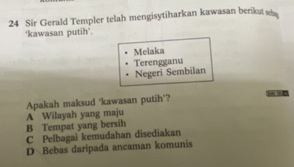 Sir Gerald Templer telah mengisytiharkan kawasan berikut seb
‘kawasan putih’.
Melaka
Terengganu
Negeri Sembilan
Apakah maksud ‘kawasan putih’? NG 16□
A Wilayah yang maju
B Tempat yang bersih
C Pelbagai kemudahan disediakan
D Bebas daripada ancaman komunis