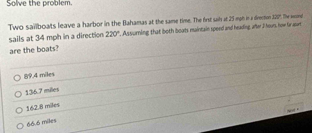 Solve the problem.
Two sailboats leave a harbor in the Bahamas at the same time. The first sails at 25 mph in a direction 320° The second
sails at 34 mph in a direction 220°. Assuming that both boats maintain speed and heading, after 3 hours, how far apart
are the boats?
89.4 miles
136.7 miles
162.8 miles
Next
66.6 miles