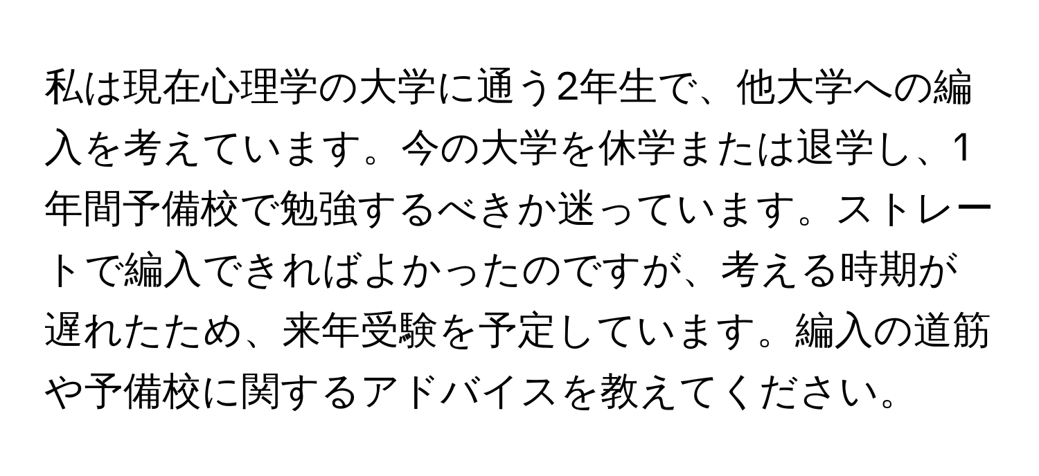 私は現在心理学の大学に通う2年生で、他大学への編入を考えています。今の大学を休学または退学し、1年間予備校で勉強するべきか迷っています。ストレートで編入できればよかったのですが、考える時期が遅れたため、来年受験を予定しています。編入の道筋や予備校に関するアドバイスを教えてください。