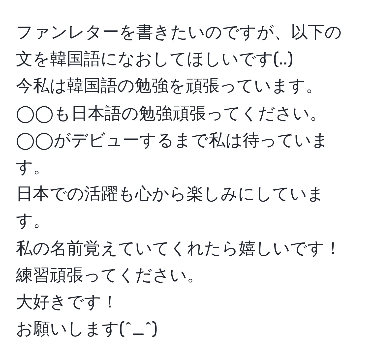 ファンレターを書きたいのですが、以下の文を韓国語になおしてほしいです(..)  
今私は韓国語の勉強を頑張っています。  
◯◯も日本語の勉強頑張ってください。  
◯◯がデビューするまで私は待っています。  
日本での活躍も心から楽しみにしています。  
私の名前覚えていてくれたら嬉しいです！  
練習頑張ってください。  
大好きです！  
お願いします(^_^)