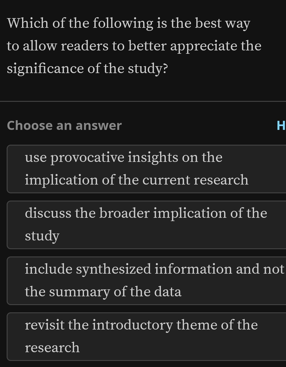 Which of the following is the best way
to allow readers to better appreciate the
significance of the study?
Choose an answer H
use provocative insights on the
implication of the current research
discuss the broader implication of the
study
include synthesized information and not
the summary of the data
revisit the introductory theme of the
research