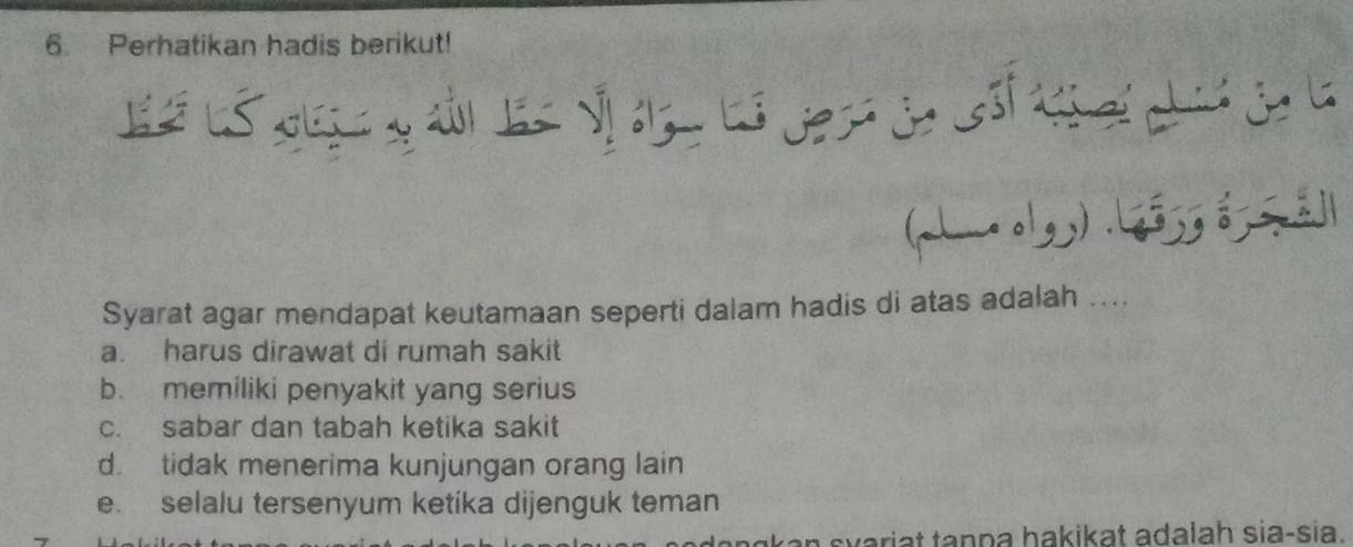 Perhatikan hadis berikut!
(…olg) .ljjg g 5ā
Syarat agar mendapat keutamaan seperti dalam hadis di atas adalah ....
a. harus dirawat di rumah sakit
b. memiliki penyakit yang serius
c. sabar dan tabah ketika sakit
d. tidak menerima kunjungan orang lain
e. selalu tersenyum ketika dijenguk teman
dangkan syariat tanpa hakikat adalah sia-sia.