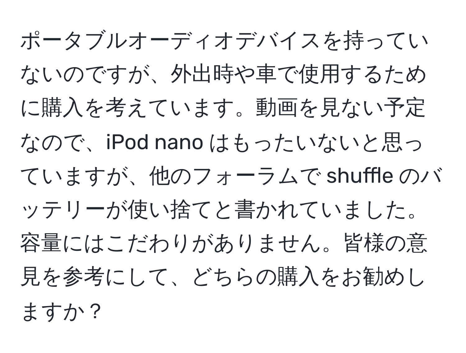 ポータブルオーディオデバイスを持っていないのですが、外出時や車で使用するために購入を考えています。動画を見ない予定なので、iPod nano はもったいないと思っていますが、他のフォーラムで shuffle のバッテリーが使い捨てと書かれていました。容量にはこだわりがありません。皆様の意見を参考にして、どちらの購入をお勧めしますか？