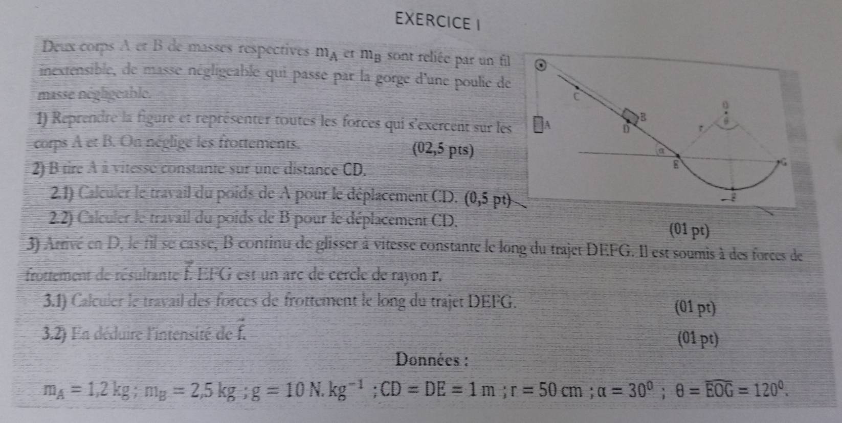 Deux corps A et B de masses respectives m_Aetm_B sont reliée par un fil 
inextensible, de masse négligeable qui passe par la gorge d'une poulie de 
masse négligeable. 
1) Reprendre la figure et représenter toutes les forces qui s'exercent sur les 
corps A et B. On néglige les frottements.
(02,5pts)
2) B tire À à vitesse constante sur une distance CD, 
2.1) Calculer le travail du poids de À pour le déplacement CD. (0,5pt)
2.2) Calculer le travail du poids de B pour le déplacement CD. 
(01 pt) 
3) Arrivé en D, le fil se casse, B continu de glisser à vitesse constante le long du trajet DEFG. Il est soumis à des forces de 
frottement de résultante I overline LEFG est un arc dé cercle de rayon F. 
3.1) Calculer le travail des forces de frottement le long du trajet DEFG. (01 pt) 
3.2) En déduire l'intensité de vector f
(01 pt) 
Données :
m_A=1,2kg; m_B=2,5kg; g=10 N. kg^(-1); CD=DE=1m; r=50cm; alpha =30^0; θ =overline EOG=120^0.