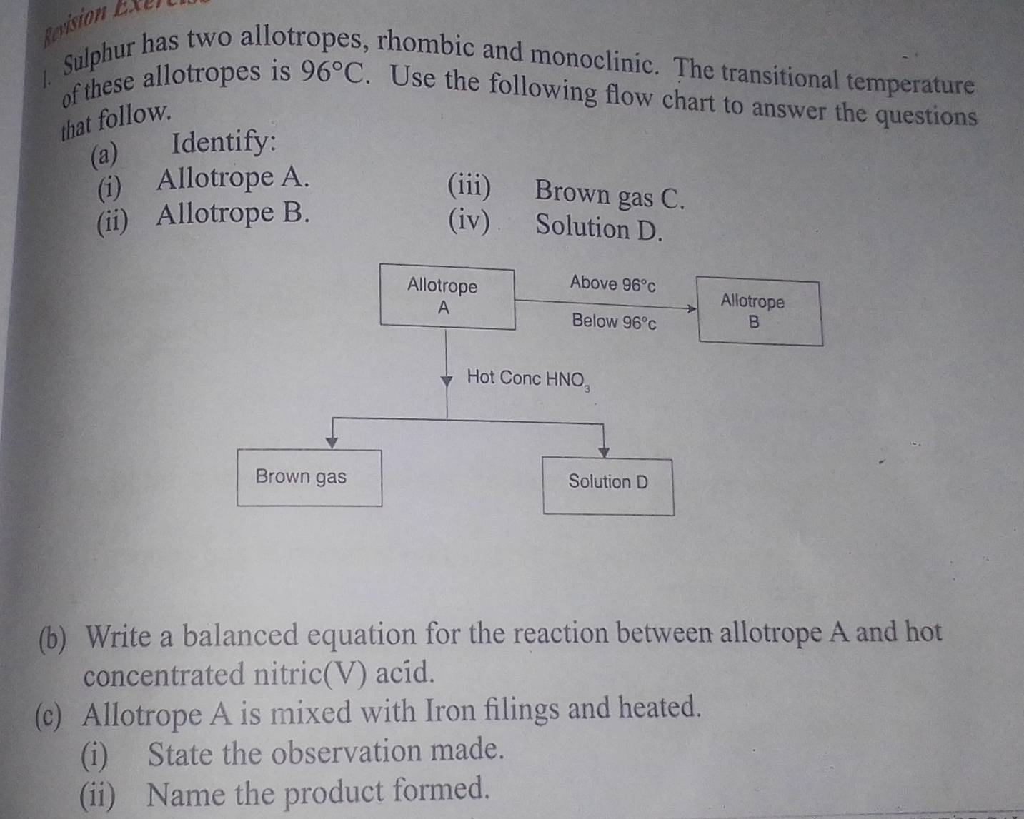 Revision E xen
| Sulphur has two allot , rhombic and monoclinic. The transitional temperature
of these allotropes is 96°C. Use the following flow chart to answer the questions
that follow.
(a) Identify:
(i) Allotrope A.
(iii) Brown gas C.
(ii) Allotrope B.
(iv) Solution D.
(b) Write a balanced equation for the reaction between allotrope A and hot
concentrated nitric(V) acíd.
(c) Allotrope A is mixed with Iron filings and heated.
(i) State the observation made.
(ii) Name the product formed.