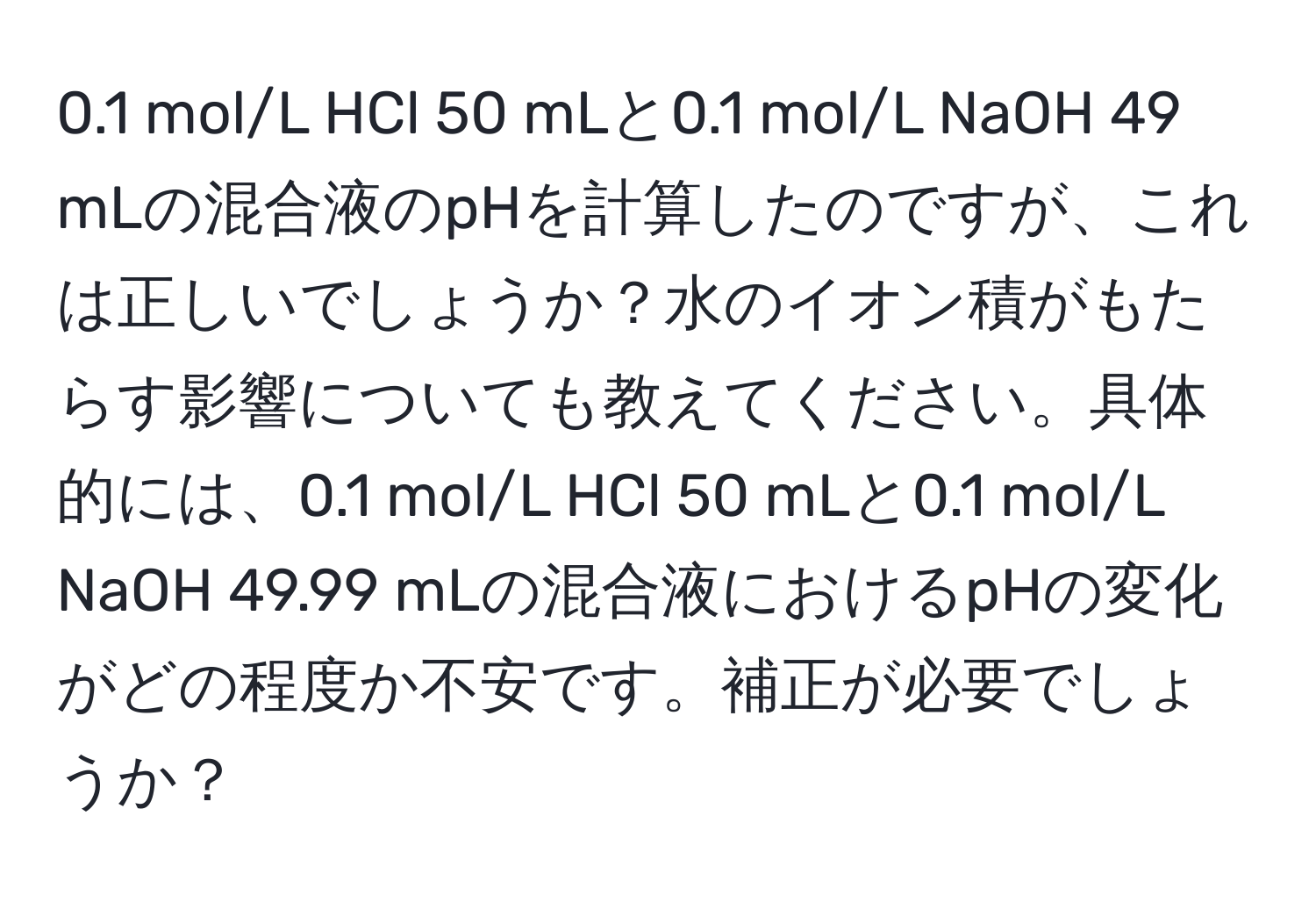 0.1 mol/L HCl 50 mLと0.1 mol/L NaOH 49 mLの混合液のpHを計算したのですが、これは正しいでしょうか？水のイオン積がもたらす影響についても教えてください。具体的には、0.1 mol/L HCl 50 mLと0.1 mol/L NaOH 49.99 mLの混合液におけるpHの変化がどの程度か不安です。補正が必要でしょうか？