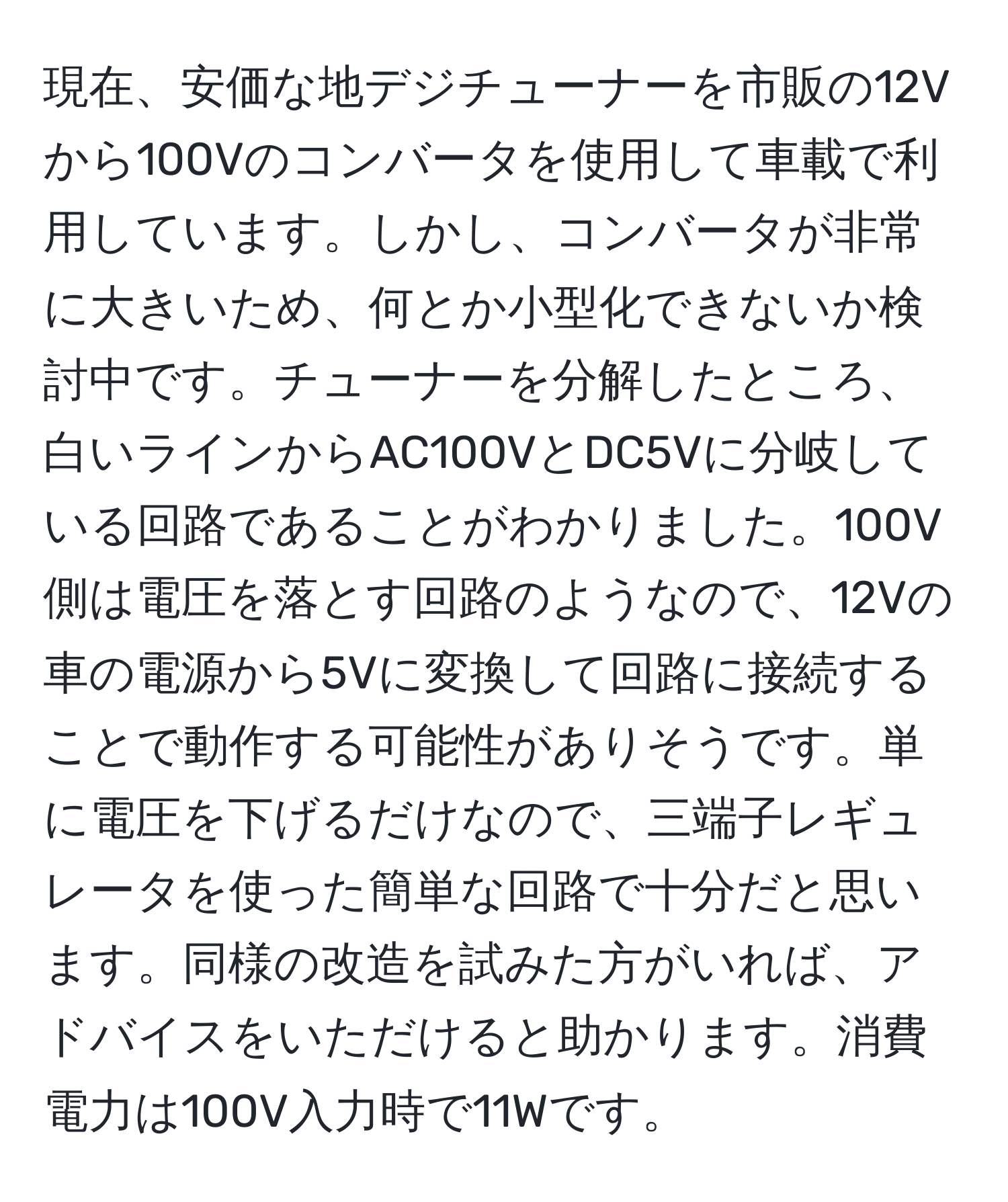 現在、安価な地デジチューナーを市販の12Vから100Vのコンバータを使用して車載で利用しています。しかし、コンバータが非常に大きいため、何とか小型化できないか検討中です。チューナーを分解したところ、白いラインからAC100VとDC5Vに分岐している回路であることがわかりました。100V側は電圧を落とす回路のようなので、12Vの車の電源から5Vに変換して回路に接続することで動作する可能性がありそうです。単に電圧を下げるだけなので、三端子レギュレータを使った簡単な回路で十分だと思います。同様の改造を試みた方がいれば、アドバイスをいただけると助かります。消費電力は100V入力時で11Wです。