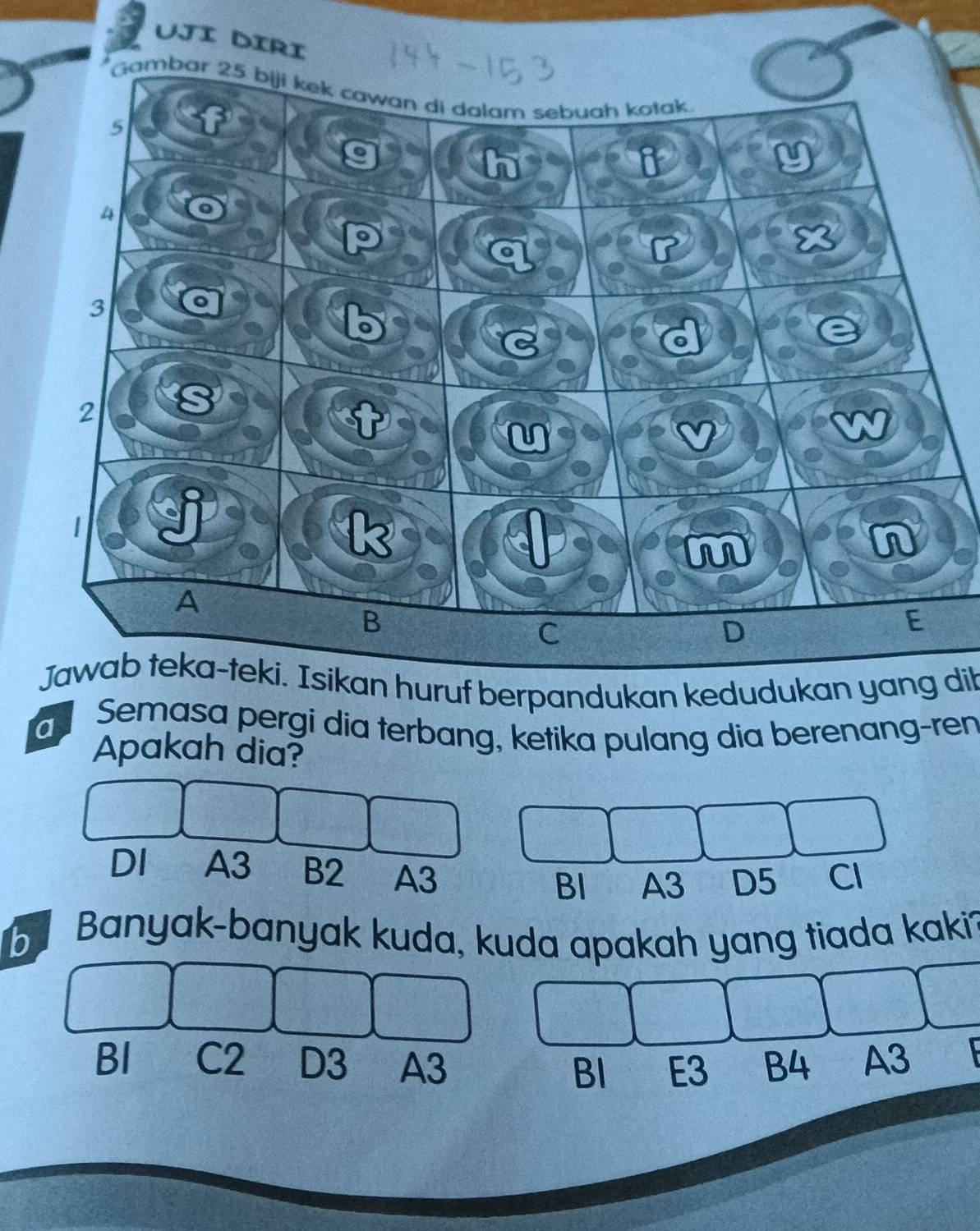 Uji diri
Jawab teka-teki. Isikan huruf berpandukan kedudukan yang dit
a Semasa pergi dia terbang, ketika pulang dia berenang-ren
Apakah dia?
DI A3 B2 A3 BI A3 D5 Cl
b Banyak-banyak kuda, kuda apakah yang tiada kaki
BI C2 D3 A3 BI E3 B4 A3