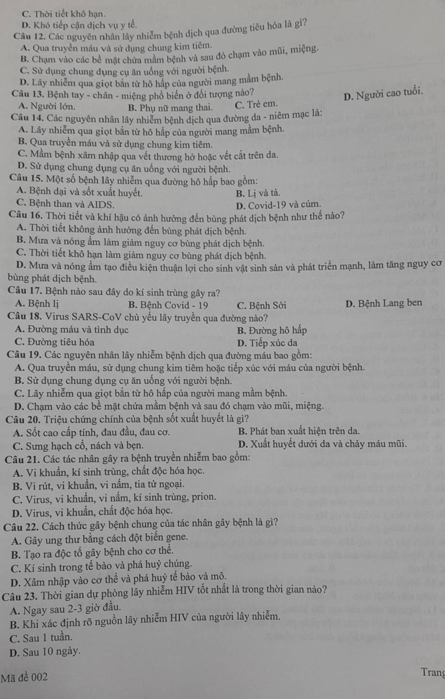 C. Thời tiết khô hạn.
D. Khó tiếp cận dịch vụ y tế.
Câu 12. Các nguyên nhân lây nhiễm bệnh dịch qua đường tiêu hóa là gì?
A. Qua truyền máu và sử dụng chung kim tiêm.
B. Chạm vào các bề mặt chứa mầm bệnh và sau đó chạm vào mũi, miệng.
C. Sử dụng chung dụng cụ ăn uống với người bệnh.
D. Lây nhiễm qua giọt bắn từ hô hấp của người mang mầm bệnh.
Câu 13. Bệnh tay - chân - miệng phổ biến ở đổi tượng nào?
D. Người cao tuổi.
A. Người lớn. B. Phụ nữ mang thai. C. Trẻ em.
Câu 14. Các nguyên nhân lây nhiễm bệnh dịch qua đường da - niêm mạc là:
A. Lây nhiễm qua giọt bắn từ hô hấp của người mang mầm bệnh.
B. Qua truyền máu và sử dụng chung kim tiêm.
C. Mầm bệnh xâm nhập qua vết thương hở hoặc vết cắt trên da.
D. Sử dụng chung dụng cụ ăn uống với người bệnh.
Câu 15. Một số bệnh lây nhiễm qua đường hô hấp bao gồm:
A. Bệnh dại và sốt xuất huyết.
B. Lị và tả.
C. Bệnh than và AIDS. D. Covid-19 và cúm.
Câu 16. Thời tiết và khí hậu có ảnh hưởng đến bùng phát dịch bệnh như thế nào?
A. Thời tiết không ảnh hưởng đến bùng phát dịch bệnh.
B. Mưa và nóng ẩm làm giảm nguy cơ bùng phát dịch bệnh.
C. Thời tiết khô hạn làm giảm nguy cơ bùng phát dịch bệnh.
D. Mưa và nóng ầm tạo điều kiện thuận lợi cho sinh vật sinh sản và phát triển mạnh, làm tăng nguy cơ
bùng phát dịch bệnh.
Câu 17. Bệnh nào sau đây do kí sinh trùng gây ra?
A. Bệnh lị B. Bệnh Covid - 19 C. Bệnh Sởi D. Bệnh Lang ben
Câu 18. Virus SARS-CoV chủ yếu lây truyền qua đường nào?
A. Đường máu và tình dục B. Đường hô hấp
C. Đường tiêu hóa D. Tiếp xúc da
Câu 19. Các nguyên nhân lây nhiễm bệnh dịch qua đường máu bao gồm:
A. Qua truyền máu, sử dụng chung kim tiêm hoặc tiếp xúc với máu của người bệnh.
B. Sử dụng chung dụng cụ ăn uống với người bệnh.
C. Lây nhiễm qua giọt bắn từ hô hấp của người mang mầm bệnh.
D. Chạm vào các bề mặt chứa mầm bệnh và sau đó chạm vào mũi, miệng.
Câu 20. Triệu chứng chính của bệnh sốt xuất huyết là gì?
A. Sốt cao cấp tính, đau đầu, đau cơ. B. Phát ban xuất hiện trên da.
C. Sưng hạch cổ, nách và bẹn. D. Xuất huyết dưới da và chảy máu mũi.
Câu 21. Các tác nhân gây ra bệnh truyền nhiễm bao gồm:
A. Vi khuẩn, kí sinh trùng, chất độc hóa học.
B. Vi rút, vi khuần, vi nấm, tia từ ngoại.
C. Virus, vi khuẩn, vi nấm, kí sinh trùng, prion.
D. Virus, vi khuẩn, chất độc hóa học.
Câu 22. Cách thức gây bệnh chung của tác nhân gây bệnh là gì?
A. Gây ung thư bằng cách đột biến gene.
B. Tạo ra độc tố gây bệnh cho cơ thể.
C. Kí sinh trong tế bào và phá huỷ chúng.
D. Xâm nhập vào cơ thể và phá huỷ tế bào và mô.
Câu 23. Thời gian dự phòng lây nhiễm HIV tốt nhất là trong thời gian nào?
A. Ngay sau 2-3 giờ đầu.
B. Khi xác định rõ nguồn lây nhiễm HIV của người lây nhiễm.
C. Sau 1 tuần.
D. Sau 10 ngày.
Mã đề 002
Trang