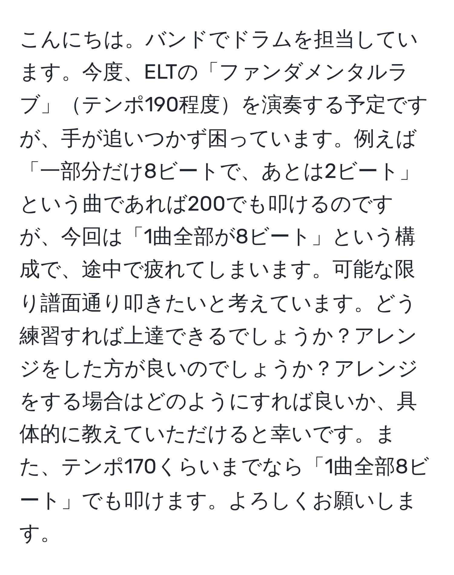 こんにちは。バンドでドラムを担当しています。今度、ELTの「ファンダメンタルラブ」テンポ190程度を演奏する予定ですが、手が追いつかず困っています。例えば「一部分だけ8ビートで、あとは2ビート」という曲であれば200でも叩けるのですが、今回は「1曲全部が8ビート」という構成で、途中で疲れてしまいます。可能な限り譜面通り叩きたいと考えています。どう練習すれば上達できるでしょうか？アレンジをした方が良いのでしょうか？アレンジをする場合はどのようにすれば良いか、具体的に教えていただけると幸いです。また、テンポ170くらいまでなら「1曲全部8ビート」でも叩けます。よろしくお願いします。