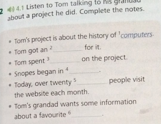 2 ) 4.1 Listen to Tom talking to his granuau 
about a project he did. Complete the notes. 
Tom’s project is about the history of 'computers. 
Tom got an ² _ 
for it. 
Tom spent 3 _ 
on the project. 
Snopes began in 4 _ . 
Today, over twenty 5 _ people visit 
the website each month. 
Tom’s grandad wants some information 
about a favourite 6 _ .