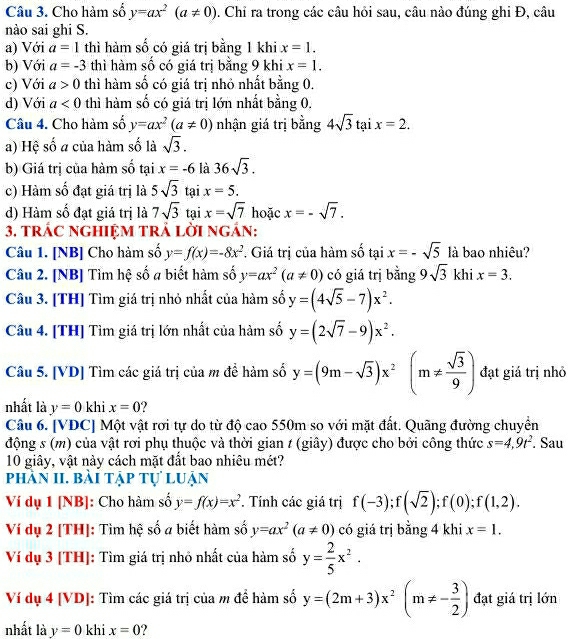 Cho hàm số y=ax^2(a!= 0). Chỉ ra trong các câu hỏi sau, câu nào đúng ghi Đ, câu
nào sai ghi S.
a) Với a=1 thì hàm số có giá trị bằng 1 khi x=1.
b) Với a=-3 thì hàm số có giá trị bằng 9 khi x=1.
c) Với a>0 thì hàm số có giá trị nhỏ nhất bằng 0.
d) Với a<0</tex> thì hàm số có giá trị lớn nhất bằng 0.
Câu 4. Cho hàm số y=ax^2(a!= 0) nhận giá trị bằng 4sqrt(3)taix=2.
a) Hệ số a của hàm số là sqrt(3).
b) Giá trị của hàm số tại x=-6 là 36sqrt(3).
c) Hàm số đạt giá trị là 5sqrt(3) tại x=5.
d) Hàm số đạt giá trị là 7sqrt(3) tại x=sqrt(7) hoặc x=-sqrt(7).
3. trÁC ngHiệM tRả lời ngán:
Câu 1. [NB] Cho hàm số y=f(x)=-8x^2. Giá trị của hàm số tại x=-sqrt(5) là bao nhiêu?
Câu 2. [NB] Tìm hệ số a biết hàm số y=ax^2(a!= 0) có giá trị bằng 9sqrt(3) khi x=3.
Câu 3. [TH] Tìm giá trị nhỏ nhất của hàm số y=(4sqrt(5)-7)x^2.
Câu 4. [TH] Tìm giá trị lớn nhất của hàm số y=(2sqrt(7)-9)x^2.
Câu 5. [VD] Tìm các giá trị của m đề hàm số y=(9m-sqrt(3))x^2(m!=  sqrt(3)/9 ) đạt giá trị nhỏ
nhất là y=0 khi x=0 ?
Câu 6. [VDC] Một vật rơi tự do từ độ cao 550m so với mặt đất. Quãng đường chuyển
động s (m) của vật rơi phụ thuộc và thời gian t (giây) được cho bởi công thức s=4,9t^2. Sau
10 giây, vật này cách mặt đất bao nhiêu mét?
phân II. bài tập tự luận
Ví dụ 1 [NB]: Cho hàm số y=f(x)=x^2. Tính các giá trị f(-3);f(sqrt(2));f(0);f(1,2).
Ví dụ 2 [TH]: Tìm hệ số a biết hàm số y=ax^2(a!= 0) có giá trị bằng 4 khi x=1.
Ví dụ 3 [TH]: Tìm giá trị nhỏ nhất của hàm số y= 2/5 x^2.
Ví dụ 4 [VD]: Tìm các giá trị của m để hàm số y=(2m+3)x^2(m!= - 3/2 ) đạt giá trị lớn
nhất là y=0 khi x=0 ?