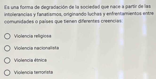 Es una forma de degradación de la sociedad que nace a partir de las
intolerancias y fanatismos, originando luchas y enfrentamientos entre
comunidades o países que tienen diferentes creencias:
Violencia religiosa
Violencia nacionalista
Violencia étnica
Violencia terrorista