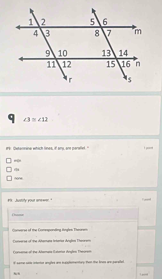 ∠ 3≌ ∠ 12
#9: Determine which lines, if any, are parallel. * 1 point
mln
r||s
none.
#9: Justify your answer. * 1 point
Choose
Converse of the Corresponding Angles Theorem
Converse of the Alternate Interior Angles Theorem
Converse of the Alternate Exterior Angles Theorem
If same-side interior angles are supplementary then the lines are parallel.
N/A 1 point