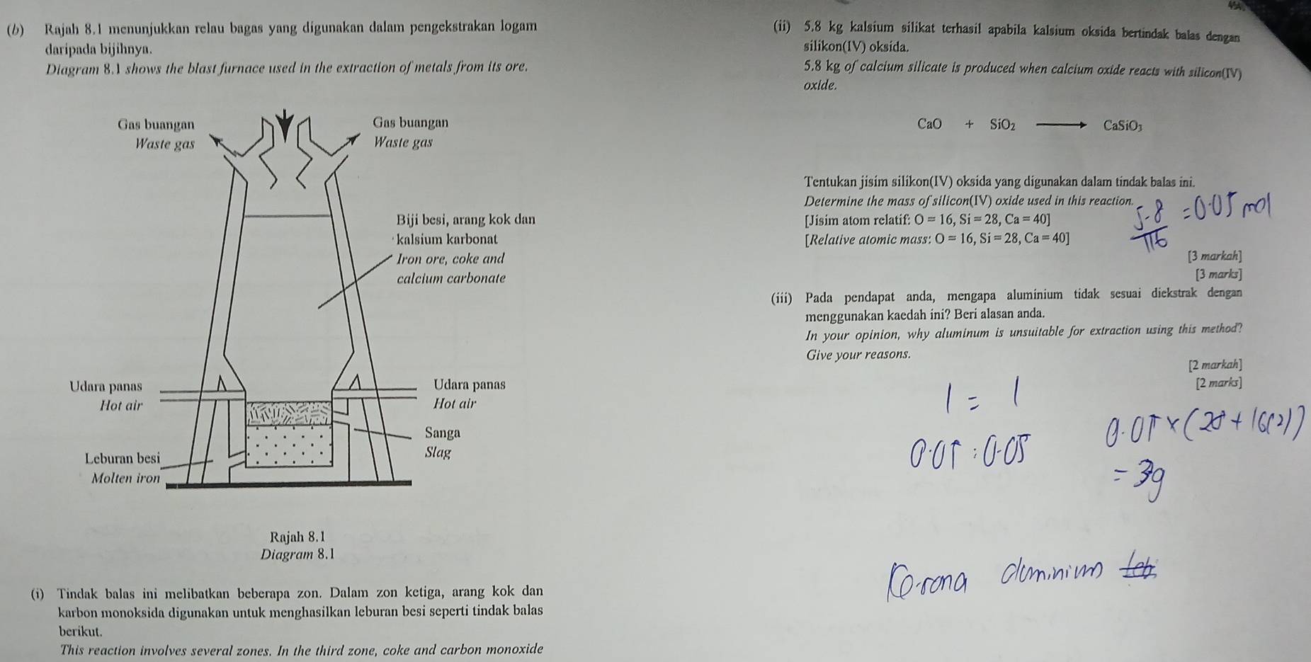 4A 
(b) Rajah 8.1 menunjukkan relau bagas yang dígunakan dalam pengekstrakan logam (ii) 5.8 kg kalsium silikat terhasil apabila kalsium oksida bertindak balas dengan 
daripada bijihnya. silikon(1V) oksida. 
Diagram 8.1 shows the blast furnace used in the extraction of metals from its ore. 5.8 kg of calcium silicate is produced when calcium oxide reacts with silicon(IV) 
oxide.
CaO+SiO_2 CaSiO_3
Tentukan jisim silikon(IV) oksida yang digunakan dalam tindak balas ini. 
Determine the mass of silicon(IV) oxide used in this reaction. 
[Jisim atom relatif: O=16, Si=28, Ca=40]
[Relative atomic mass: O=16, Si=28, Ca=40]
[3 markah] 
[3 marks] 
(iii) Pada pendapat anda, mengapa aluminium tidak sesuai diekstrak dengan 
menggunakan kaedah ini? Beri alasan anda. 
In your opinion, why aluminum is unsuitable for extraction using this method? 
Give your reasons. 
[2 markah] [2 marks] 
(i) Tindak balas ini melibatkan beberapa zon. Dalam zon ketiga, arang kok dan 
karbon monoksida digunakan untuk menghasilkan leburan besi seperti tindak balas 
berikut. 
This reaction involves several zones. In the third zone, coke and carbon monoxide