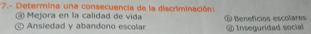 7.- Determina una consecuencia de la discriminación:
@ Mejora en la calidad de vida
ⓑ Benefícios escolares
Ansiedad y abandono escolar @ Inseguridad social