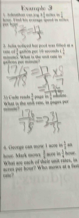 Example 3 
1. Johnathan can jog 3 4/5   2/8 
hour. Find his average speed in miles
per hour
2. Julia noticed her pool was filled at a 
rate of  3/4  gallon per 10 seconds ( 1/6 
minute?. What is the unit rate in
gallons per minute? 
3) Cade reads  5/6  page in 2/3  minûte. 
What is the unit rate, in pages per
minute? 
4. George can mow I acre in  1/2  an
hour. Mark mows  2/5  acre in  1/4  hour. 
What are each of their unit rates, in
acres per hour? Who mows at a fast 
rate?