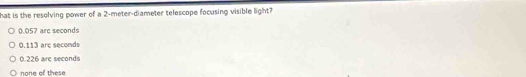 hat is the resolving power of a 2-meter -diameter telescope focusing visible light?
0.057 arc seconds
0.113 arc seconds
0.226 arc seconds
none of these