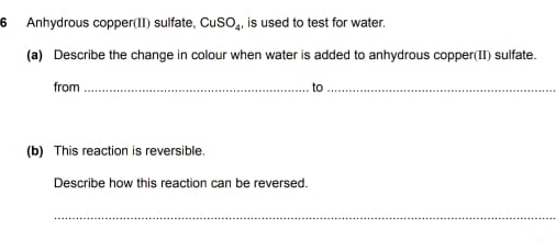 Anhydrous copper(II) sulfate, CuSO_4, is used to test for water. 
(a) Describe the change in colour when water is added to anhydrous copper(II) sulfate. 
from _to_ 
(b) This reaction is reversible. 
Describe how this reaction can be reversed. 
_