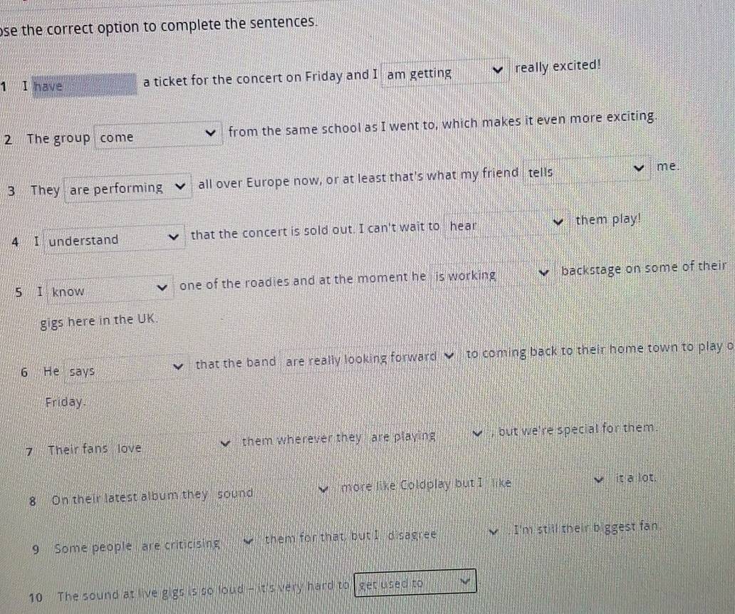 ose the correct option to complete the sentences. 
1 I have a ticket for the concert on Friday and I am getting really excited! 
2 The group come from the same school as I went to, which makes it even more exciting. 
3 They are performing all over Europe now, or at least that's what my friend tells 
me. 
4 I understand that the concert is sold out. I can't wait to hear them play! 
5 I know one of the roadies and at the moment he is working backstage on some of their 
gigs here in the UK. 
6 He says that the band are really looking forward to coming back to their home town to play o 
Friday. 
7 Their fans love them wherever they are playing , but we're special for them. 
8 On their latest album they sound more like Coldplay but I like 
it a lot. 
9 Some people are criticising them for that, but I disagree . I'm still their biggest fan. 
10 The sound at live gigs is so loud - it's very hard to get used to