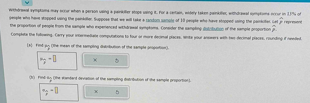 Withdrawal symptoms may occur when a person using a painkiller stops using it. For a certain, widely taken painkiller, withdrawal symptoms occur in 13% of 
people who have stopped using the painkiller. Suppose that we will take a random sample of 10 people who have stopped using the painkiller. Let widehat p represent 
the proportion of people from the sample who experienced withdrawal symptoms. Consider the sampling distribution of the sample proportion widehat p. 
Complete the following. Carry your intermediate computations to four or more decimal places. Write your answers with two decimal places, rounding if needed. 
(a) Find mu _p (the mean of the sampling distribution of the sample proportion).
mu _widehat p=□
× 5 
(b) Find^(sigma)p (the standard deviation of the sampling distribution of the sample proportion).
sigma _widehat p=□
×