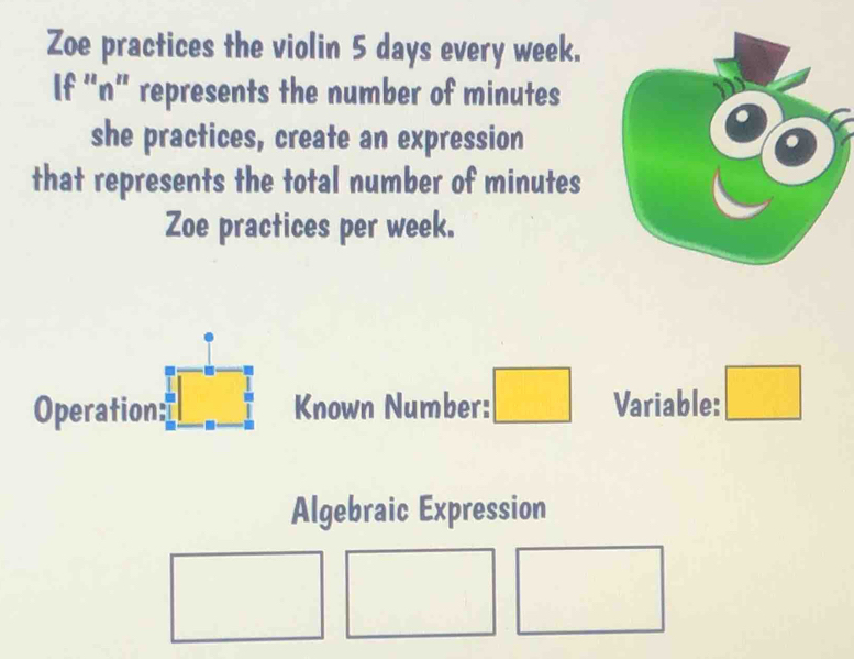 Zoe practices the violin 5 days every week. 
If “ n ” represents the number of minutes
she practices, create an expression 
that represents the total number of minutes
Zoe practices per week. 
Operation: Known Number: □ Variable: □ 
Algebraic Expression° 
□  □  □ □  □  (□)°