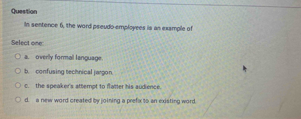 Question
In sentence 6, the word pseudo-employees is an example of
Select one:
a. overly formal language.
b. confusing technical jargon.
c. the speaker's attempt to flatter his audience.
d. a new word created by joining a prefix to an existing word.