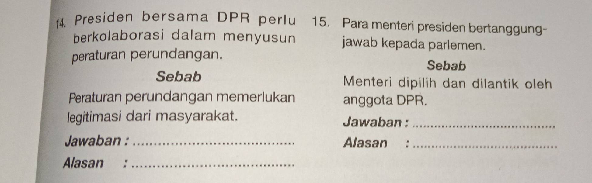 Presiden bersama DPR perlu 15. Para menteri presiden bertanggung- 
berkolaborasi dalam menyusun jawab kepada parlemen. 
peraturan perundangan. 
Sebab 
Sebab Menteri dipilih dan dilantik oleh 
Peraturan perundangan memerlukan anggota DPR. 
legitimasi dari masyarakat. 
Jawaban :_ 
Jawaban : _Alasan :_ 
Alasan :_