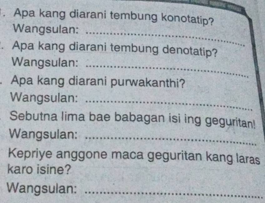 Apa kang diarani tembung konotatip? 
Wangsulan:_ 
. Apa kang diarani tembung denotatip? 
Wangsulan:_ 
. Apa kang diarani purwakanthi? 
Wangsulan:_ 
Sebutna lima bae babagan isi ing geguritan! 
Wangsulan:_ 
Kepriye anggone maca geguritan kang laras 
karo isine? 
Wangsulan:_