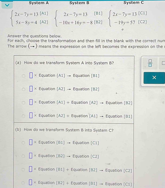 System A System B System C
beginarrayl 2x-7y=13[A1] 5x-8y=4[A2]endarray. beginarrayl 2x-7y=13[B1] -10x+16y=-8[B2]endarray. beginarrayl 2x-7y=13[C1] -19y=57(C2)endarray.
Answer the questions below.
For each, choose the transformation and then fill in the blank with the correct num
The arrow (→ ) means the expression on the left becomes the expression on the
 □ /□  
×
□ * Equation [B2] + Equation [B1] → Equation [C1]