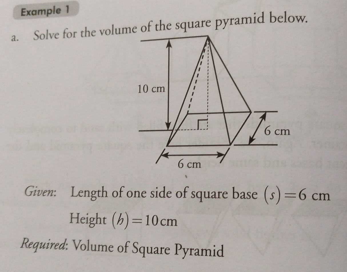 Example 1 
a. Solve for the volume of the square pyramid below. 
Given: Length of one side of square base (s)=6cm
Height (b)=10cm
Required: Volume of Square Pyramid