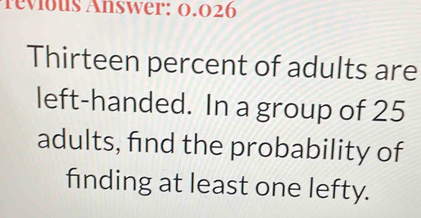 revious Answer: 0.026
Thirteen percent of adults are 
left-handed. In a group of 25
adults, find the probability of 
finding at least one lefty.