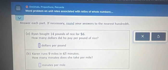 Decimals, Proportions, Percents 
Word problem on unit rates associated with ratios of whole numbers:... 
Answer each part. If necessary, round your answers to the nearest hundredth. 
(a) Ryan bought 14 pounds of rice for $6. 
How many dollars did he pay per pound of rice? 
×
dollars per pound
(b) Karen runs 9 miles in 65 minutes. 
How many minutes does she take per mile?
minutes per mile