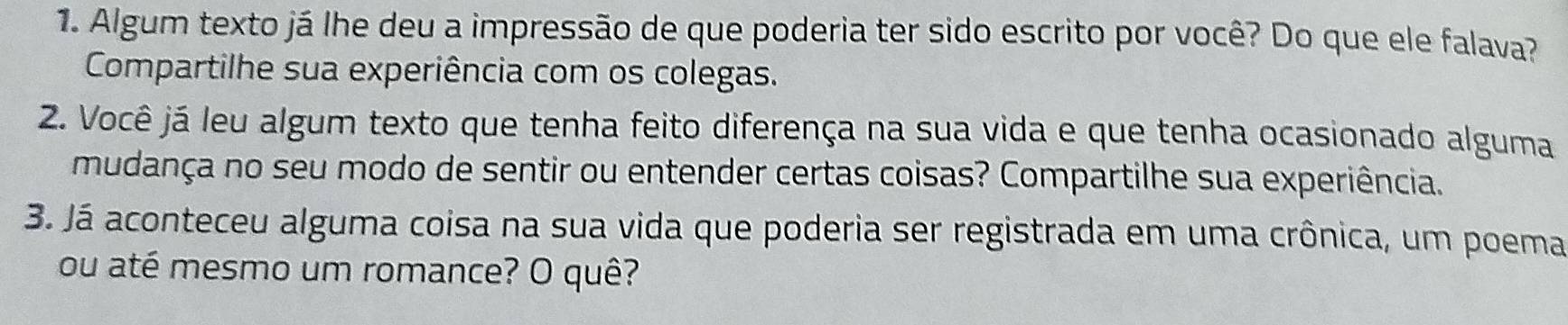 Algum texto já lhe deu a impressão de que poderia ter sido escrito por você? Do que ele falava? 
Compartilhe sua experiência com os colegas. 
2. Você já leu algum texto que tenha feito diferença na sua vida e que tenha ocasionado alguma 
mudança no seu modo de sentir ou entender certas coisas? Compartilhe sua experiência. 
3. Já aconteceu alguma coisa na sua vida que poderia ser registrada em uma crônica, um poema 
ou até mesmo um romance? O quê?