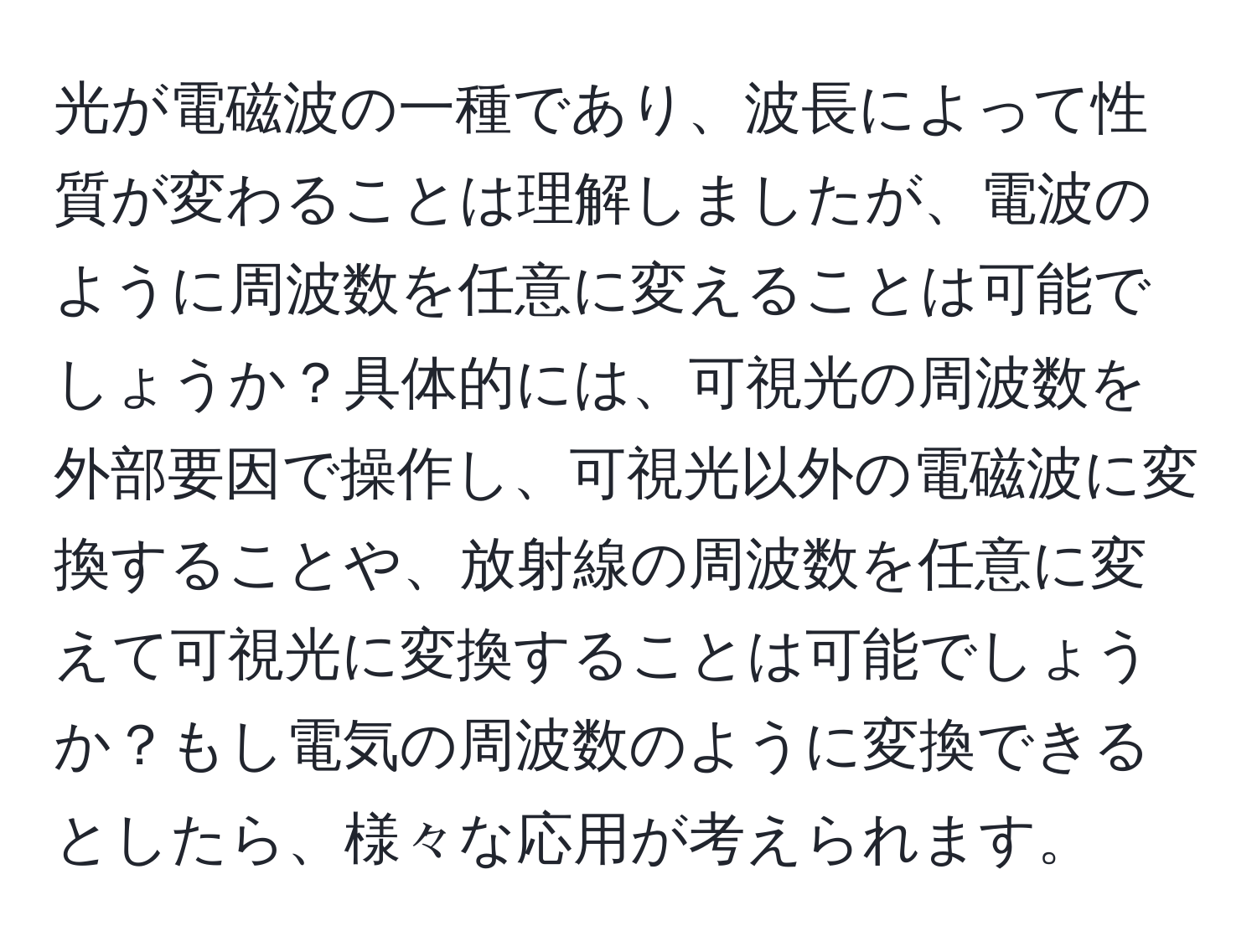 光が電磁波の一種であり、波長によって性質が変わることは理解しましたが、電波のように周波数を任意に変えることは可能でしょうか？具体的には、可視光の周波数を外部要因で操作し、可視光以外の電磁波に変換することや、放射線の周波数を任意に変えて可視光に変換することは可能でしょうか？もし電気の周波数のように変換できるとしたら、様々な応用が考えられます。